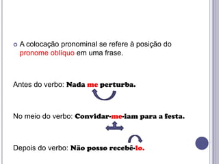 

A colocação pronominal se refere à posição do
pronome oblíquo em uma frase.

Antes do verbo: Nada me perturba.

No meio do verbo: Convidar-me-iam para a festa.

Depois do verbo: Não posso recebê-lo.

 