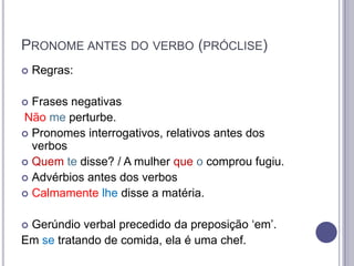 PRONOME ANTES DO VERBO (PRÓCLISE)


Regras:

Frases negativas
Não me perturbe.
 Pronomes interrogativos, relativos antes dos
verbos
 Quem te disse? / A mulher que o comprou fugiu.
 Advérbios antes dos verbos
 Calmamente lhe disse a matéria.


Gerúndio verbal precedido da preposição „em‟.
Em se tratando de comida, ela é uma chef.


 