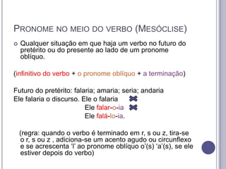 PRONOME NO MEIO DO VERBO (MESÓCLISE)


Qualquer situação em que haja um verbo no futuro do
pretérito ou do presente ao lado de um pronome
oblíquo.

(infinitivo do verbo + o pronome oblíquo + a terminação)
Futuro do pretérito: falaria; amaria; seria; andaria
Ele falaria o discurso. Ele o falaria
Ele falar-o-ia
Ele falá-lo-ia.

(regra: quando o verbo é terminado em r, s ou z, tira-se
o r, s ou z , adiciona-se um acento agudo ou circunflexo
e se acrescenta „l‟ ao pronome oblíquo o‟(s) „a‟(s), se ele
estiver depois do verbo)

 