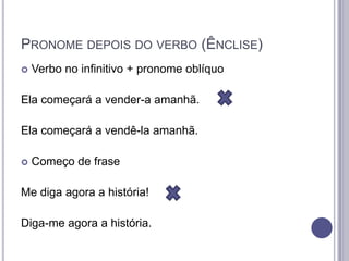 PRONOME DEPOIS DO VERBO (ÊNCLISE)


Verbo no infinitivo + pronome oblíquo

Ela começará a vender-a amanhã.
Ela começará a vendê-la amanhã.


Começo de frase

Me diga agora a história!
Diga-me agora a história.

 