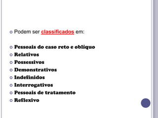 

Podem ser classificados em:

Pessoais do caso reto e oblíquo
 Relativos
 Possessivos
 Demonstrativos
 Indefinidos
 Interrogativos
 Pessoais de tratamento
 Reflexivo


 
