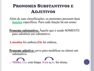 PRONOMES SUBSTANTIVOS E
ADJETIVOS
Além de suas classificações, os pronomes possuem duas
funções específicas. Para cada função há um nome:
Pronome substantivo: Àquele que é usado SOMENTE
para substituir um substantivo.
A menina foi embora.Ela foi embora.
Pronome adjetivo: serve para modificar ou alterar um
substantivo.
o

Minha casa está limpa. Esta ação foi ótima.

 