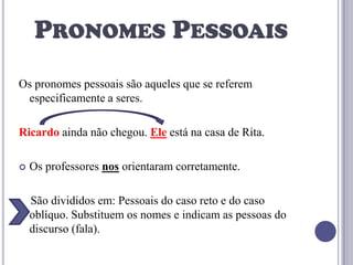PRONOMES PESSOAIS
Os pronomes pessoais são aqueles que se referem
especificamente a seres.

Ricardo ainda não chegou. Ele está na casa de Rita.


Os professores nos orientaram corretamente.
São divididos em: Pessoais do caso reto e do caso
oblíquo. Substituem os nomes e indicam as pessoas do
discurso (fala).

 