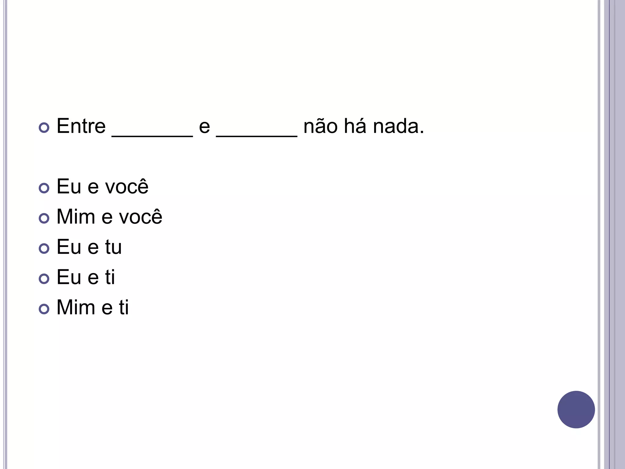  Entre _______ e _______ não há nada.
 Eu e você
 Mim e você
 Eu e tu
 Eu e ti
 Mim e ti
 