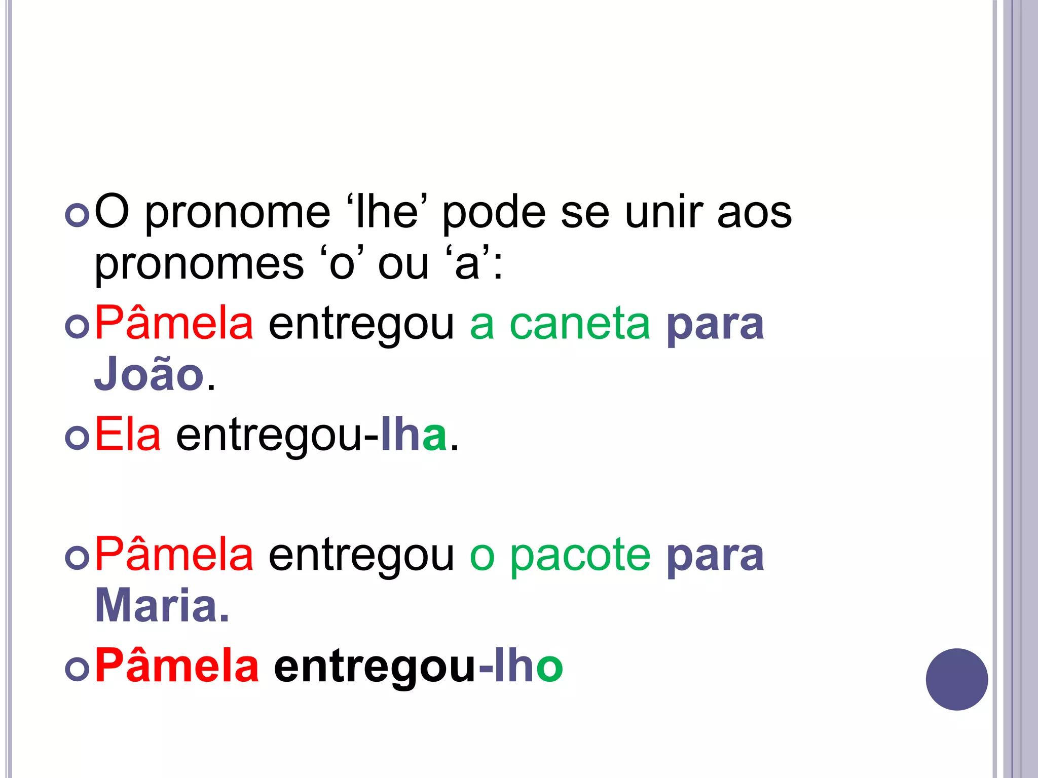 O pronome ‘lhe’ pode se unir aos
pronomes ‘o’ ou ‘a’:
Pâmela entregou a caneta para
João.
Ela entregou-lha.
Pâmela entregou o pacote para
Maria.
Pâmela entregou-lho
 