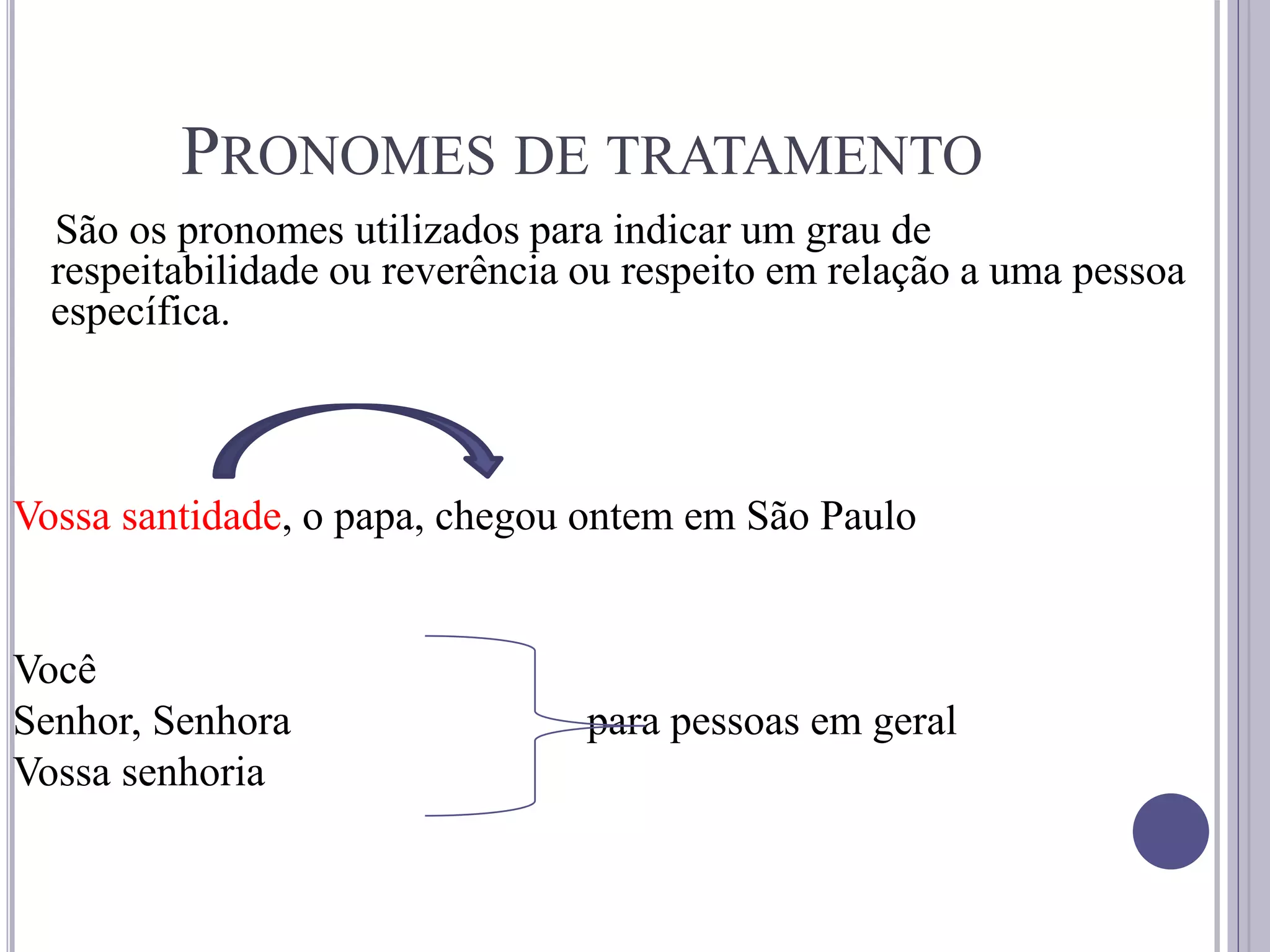 PRONOMES DE TRATAMENTO
São os pronomes utilizados para indicar um grau de
respeitabilidade ou reverência ou respeito em relação a uma pessoa
específica.
Vossa santidade, o papa, chegou ontem em São Paulo
Você
Senhor, Senhora para pessoas em geral
Vossa senhoria
 