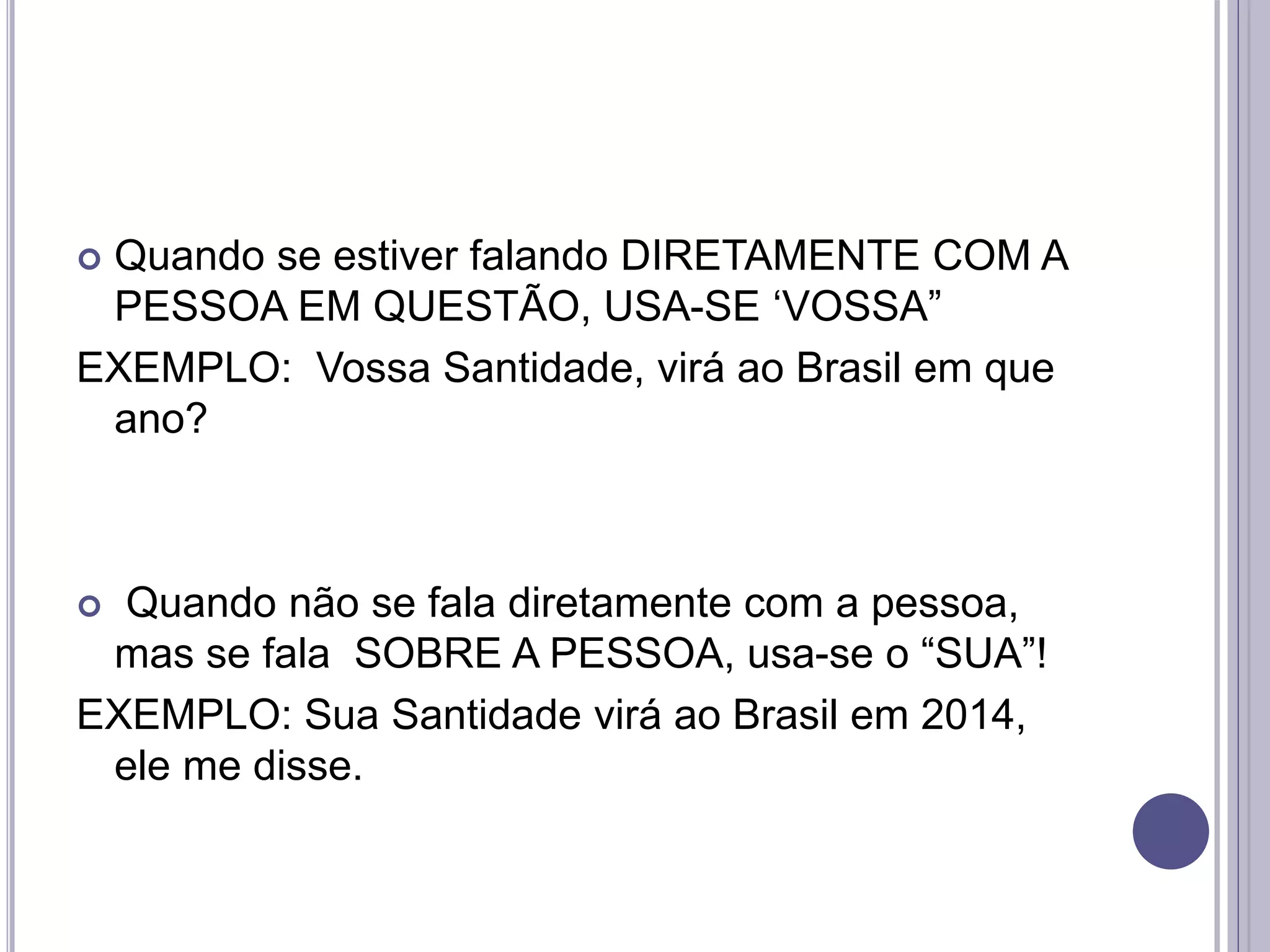  Quando se estiver falando DIRETAMENTE COM A
PESSOA EM QUESTÃO, USA-SE ‘VOSSA”
EXEMPLO: Vossa Santidade, virá ao Brasil em que
ano?
 Quando não se fala diretamente com a pessoa,
mas se fala SOBRE A PESSOA, usa-se o “SUA”!
EXEMPLO: Sua Santidade virá ao Brasil em 2014,
ele me disse.
 