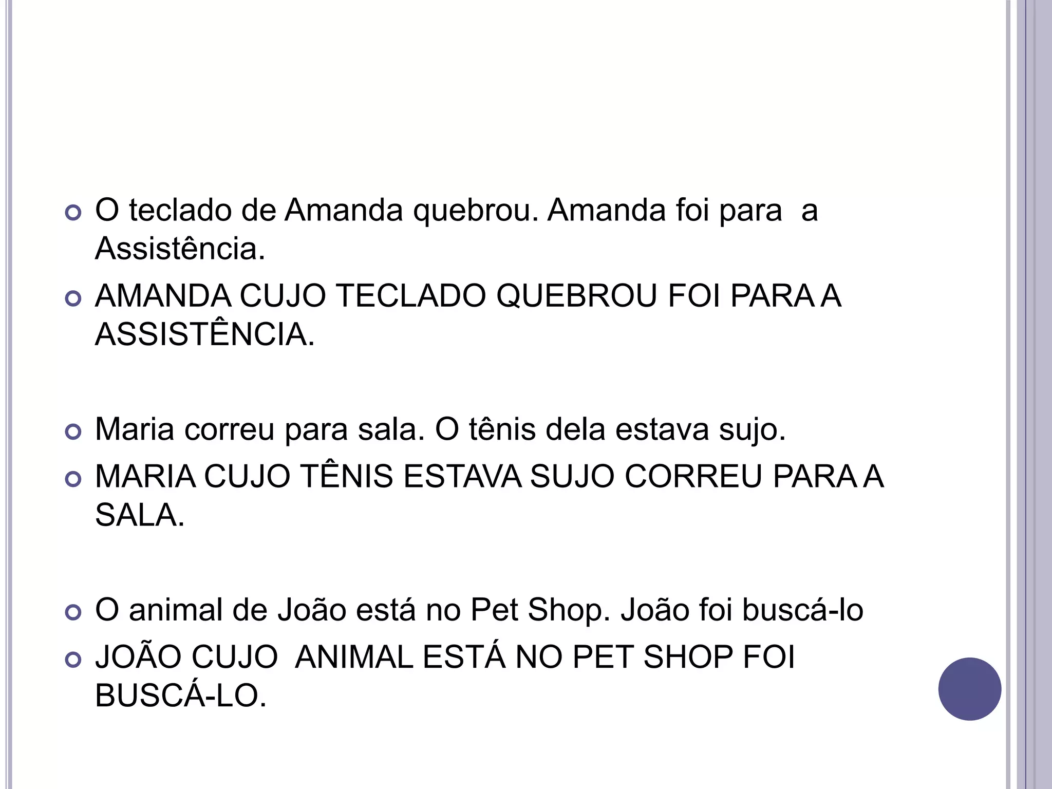  O teclado de Amanda quebrou. Amanda foi para a
Assistência.
 AMANDA CUJO TECLADO QUEBROU FOI PARA A
ASSISTÊNCIA.
 Maria correu para sala. O tênis dela estava sujo.
 MARIA CUJO TÊNIS ESTAVA SUJO CORREU PARA A
SALA.
 O animal de João está no Pet Shop. João foi buscá-lo
 JOÃO CUJO ANIMAL ESTÁ NO PET SHOP FOI
BUSCÁ-LO.
 