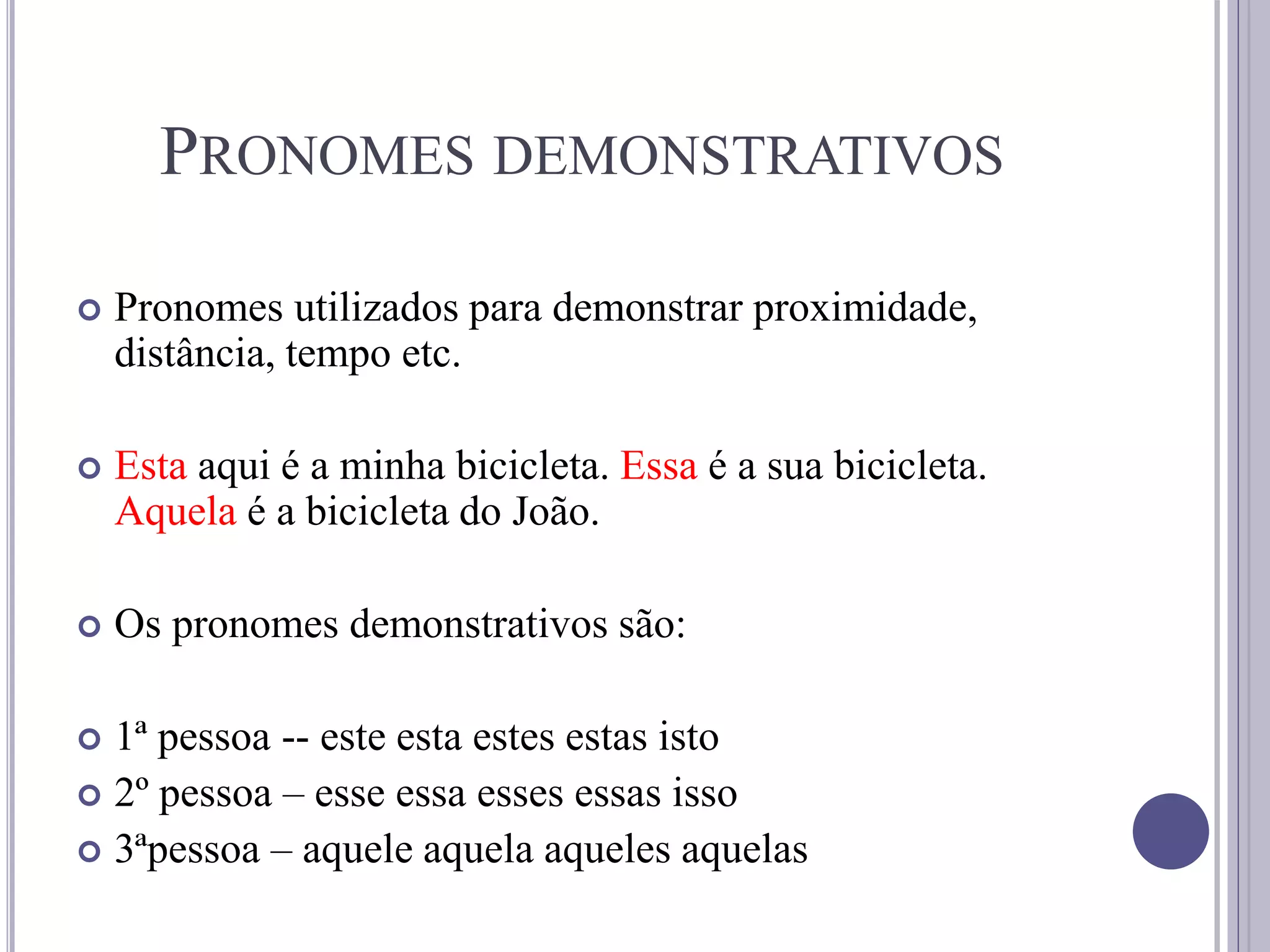 PRONOMES DEMONSTRATIVOS
 Pronomes utilizados para demonstrar proximidade,
distância, tempo etc.
 Esta aqui é a minha bicicleta. Essa é a sua bicicleta.
Aquela é a bicicleta do João.
 Os pronomes demonstrativos são:
 1ª pessoa -- este esta estes estas isto
 2º pessoa – esse essa esses essas isso
 3ªpessoa – aquele aquela aqueles aquelas
 