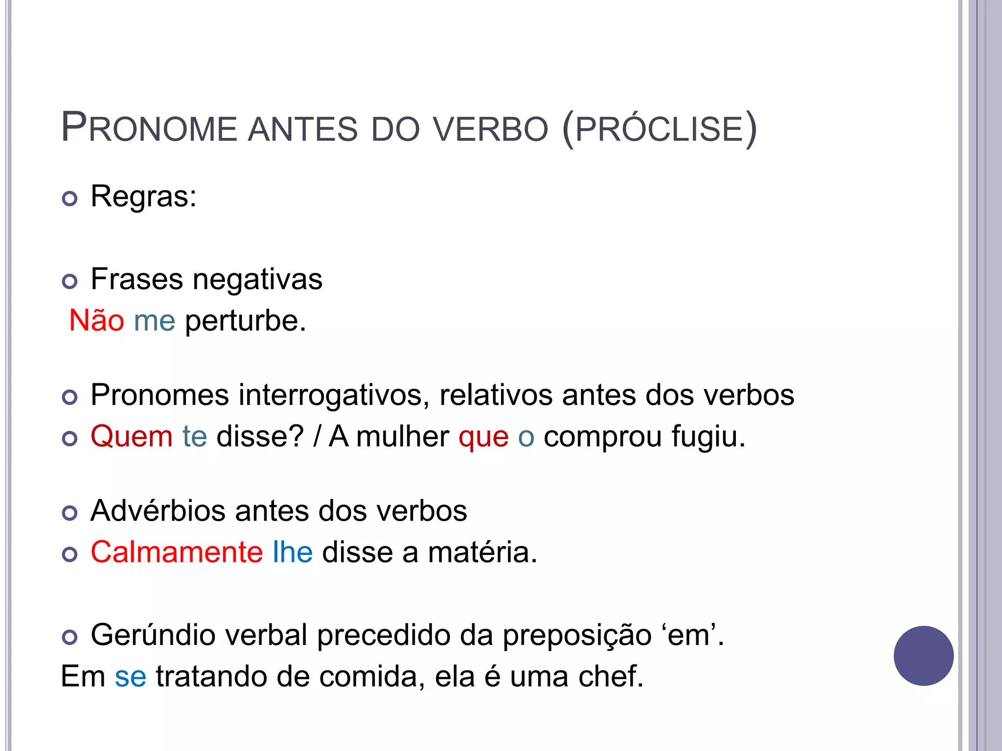PRONOME ANTES DO VERBO (PRÓCLISE)
 Regras:
 Frases negativas
Não me perturbe.
 Pronomes interrogativos, relativos antes dos verbos
 Quem te disse? / A mulher que o comprou fugiu.
 Advérbios antes dos verbos
 Calmamente lhe disse a matéria.
 Gerúndio verbal precedido da preposição ‘em’.
Em se tratando de comida, ela é uma chef.
 