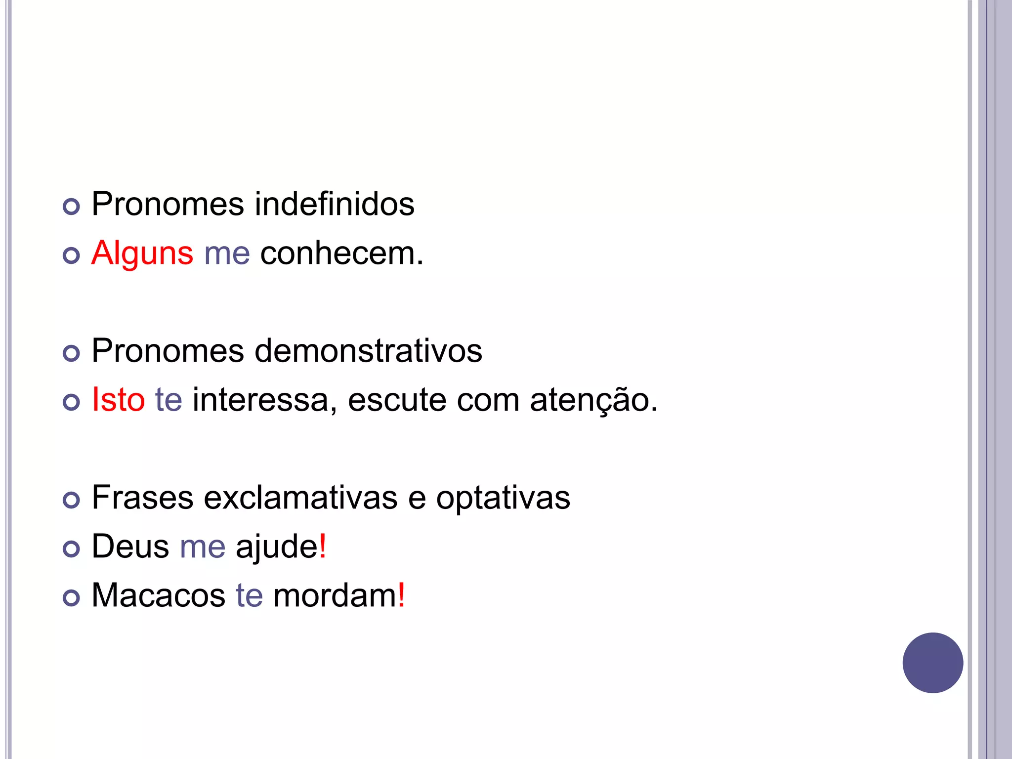  Pronomes indefinidos
 Alguns me conhecem.
 Pronomes demonstrativos
 Isto te interessa, escute com atenção.
 Frases exclamativas e optativas
 Deus me ajude!
 Macacos te mordam!
 