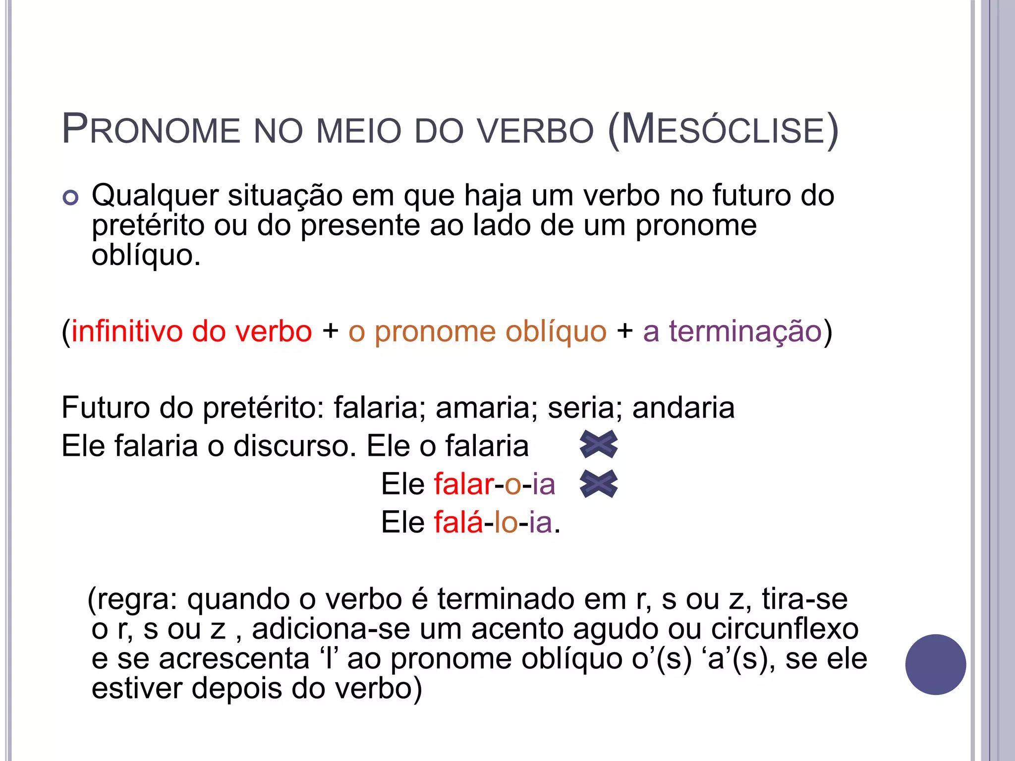 PRONOME NO MEIO DO VERBO (MESÓCLISE)
 Qualquer situação em que haja um verbo no futuro do
pretérito ou do presente ao lado de um pronome
oblíquo.
(infinitivo do verbo + o pronome oblíquo + a terminação)
Futuro do pretérito: falaria; amaria; seria; andaria
Ele falaria o discurso. Ele o falaria
Ele falar-o-ia
Ele falá-lo-ia.
(regra: quando o verbo é terminado em r, s ou z, tira-se
o r, s ou z , adiciona-se um acento agudo ou circunflexo
e se acrescenta ‘l’ ao pronome oblíquo o’(s) ‘a’(s), se ele
estiver depois do verbo)
 