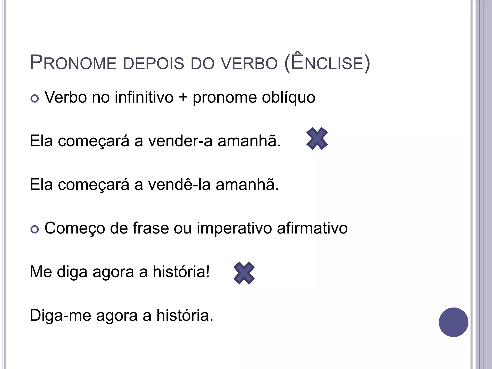 PRONOME DEPOIS DO VERBO (ÊNCLISE)
 Verbo no infinitivo + pronome oblíquo
Ela começará a vender-a amanhã.
Ela começará a vendê-la amanhã.
 Começo de frase ou imperativo afirmativo
Me diga agora a história!
Diga-me agora a história.
 