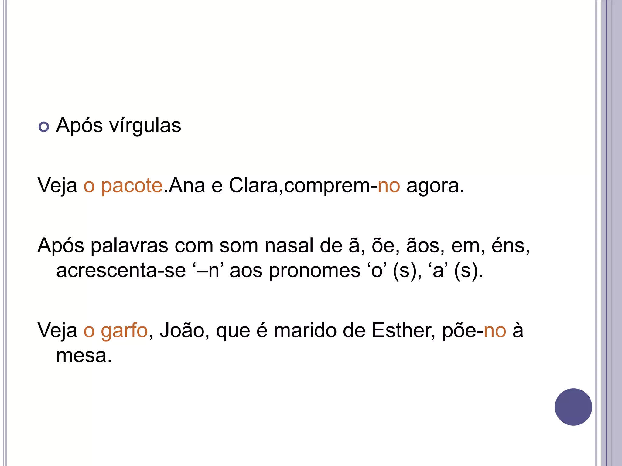  Após vírgulas
Veja o pacote.Ana e Clara,comprem-no agora.
Após palavras com som nasal de ã, õe, ãos, em, éns,
acrescenta-se ‘–n’ aos pronomes ‘o’ (s), ‘a’ (s).
Veja o garfo, João, que é marido de Esther, põe-no à
mesa.
 