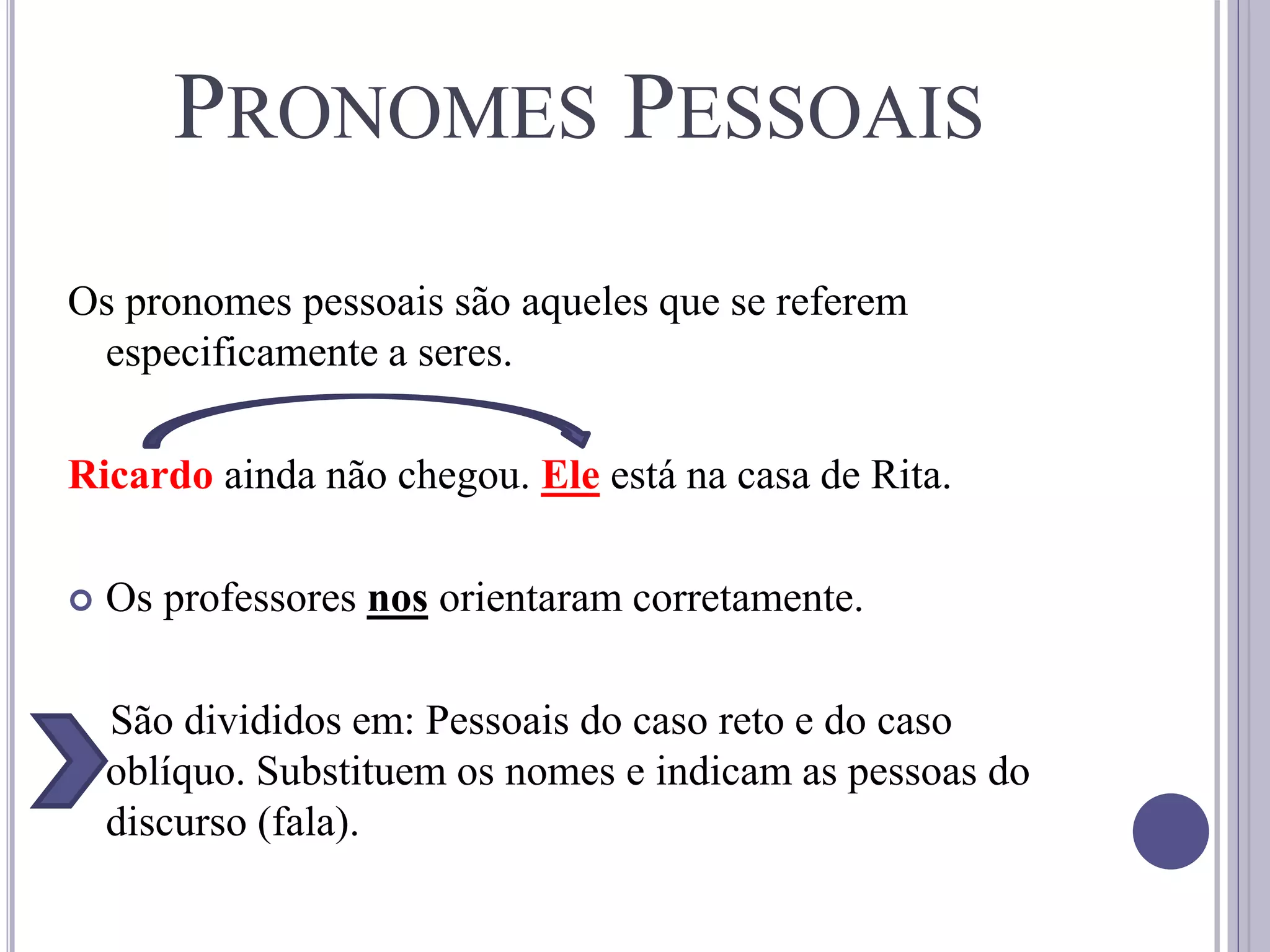 PRONOMES PESSOAIS
Os pronomes pessoais são aqueles que se referem
especificamente a seres.
Ricardo ainda não chegou. Ele está na casa de Rita.
 Os professores nos orientaram corretamente.
São divididos em: Pessoais do caso reto e do caso
oblíquo. Substituem os nomes e indicam as pessoas do
discurso (fala).
 