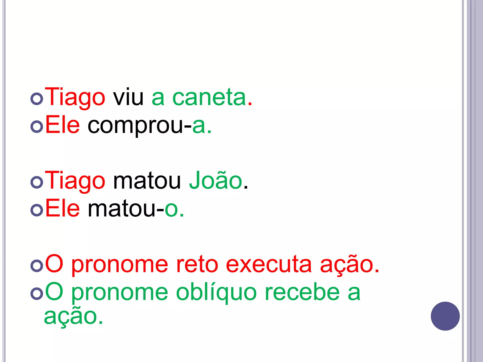 Tiago viu a caneta.
Ele comprou-a.
Tiago matou João.
Ele matou-o.
O pronome reto executa ação.
O pronome oblíquo recebe a
ação.
 