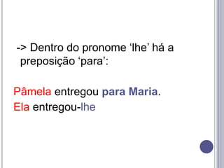 -> Dentro do pronome ‘lhe’ há a
preposição ‘para’:
Pâmela entregou para Maria.
Ela entregou-lhe
 