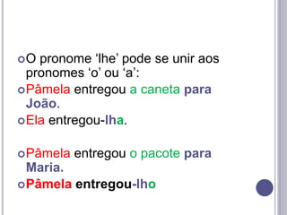 O pronome ‘lhe’ pode se unir aos
pronomes ‘o’ ou ‘a’:
Pâmela entregou a caneta para
João.
Ela entregou-lha.
Pâmela entregou o pacote para
Maria.
Pâmela entregou-lho
 