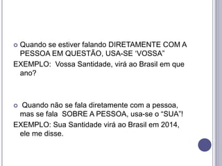  Quando se estiver falando DIRETAMENTE COM A
PESSOA EM QUESTÃO, USA-SE ‘VOSSA”
EXEMPLO: Vossa Santidade, virá ao Brasil em que
ano?
 Quando não se fala diretamente com a pessoa,
mas se fala SOBRE A PESSOA, usa-se o “SUA”!
EXEMPLO: Sua Santidade virá ao Brasil em 2014,
ele me disse.
 