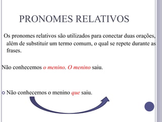 PRONOMES RELATIVOS
Os pronomes relativos são utilizados para conectar duas orações,
além de substituir um termo comum, o qual se repete durante as
frases.
Não conhecemos o menino. O menino saiu.
 Não conhecemos o menino que saiu.
 