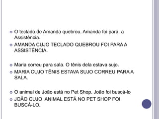  O teclado de Amanda quebrou. Amanda foi para a
Assistência.
 AMANDA CUJO TECLADO QUEBROU FOI PARA A
ASSISTÊNCIA.
 Maria correu para sala. O tênis dela estava sujo.
 MARIA CUJO TÊNIS ESTAVA SUJO CORREU PARA A
SALA.
 O animal de João está no Pet Shop. João foi buscá-lo
 JOÃO CUJO ANIMAL ESTÁ NO PET SHOP FOI
BUSCÁ-LO.
 