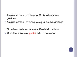  A aluna comeu um biscoito. O biscoito estava
gostoso.
 A aluna comeu um biscoito o qual estava gostoso.
 O caderno estava na mesa. Gostei do caderno.
 O caderno do qual gostei estava na mesa.
 