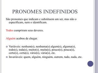 PRONOMES INDEFINIDOS
São pronomes que indicam e substituem um ser, mas não o
especificam, nem o identificam.
Todos cumpriram seus deveres.
Alguém acabou de chegar.
 Variáveis: nenhum(s), nenhuma(s) algum(s), alguma(s),
todo(s), toda(s), muito(s), muita(s), pouco(s), pouca(s),
certo(s), certa(s), vário(s), vária(s), etc.
 Invariáveis: quem, alguém, ninguém, outrem, tudo, nada, etc.
 