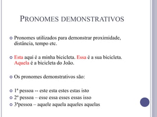 PRONOMES DEMONSTRATIVOS
 Pronomes utilizados para demonstrar proximidade,
distância, tempo etc.
 Esta aqui é a minha bicicleta. Essa é a sua bicicleta.
Aquela é a bicicleta do João.
 Os pronomes demonstrativos são:
 1ª pessoa -- este esta estes estas isto
 2º pessoa – esse essa esses essas isso
 3ªpessoa – aquele aquela aqueles aquelas
 