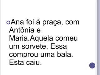 Ana foi à praça, com
Antônia e
Maria.Aquela comeu
um sorvete. Essa
comprou uma bala.
Esta caiu.
 
