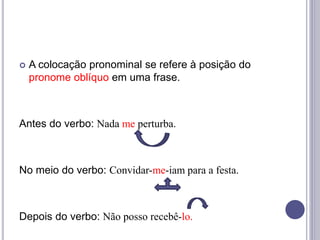  A colocação pronominal se refere à posição do
pronome oblíquo em uma frase.
Antes do verbo: Nada me perturba.
No meio do verbo: Convidar-me-iam para a festa.
Depois do verbo: Não posso recebê-lo.
 