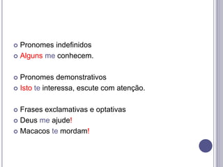  Pronomes indefinidos
 Alguns me conhecem.
 Pronomes demonstrativos
 Isto te interessa, escute com atenção.
 Frases exclamativas e optativas
 Deus me ajude!
 Macacos te mordam!
 