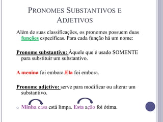 PRONOMES SUBSTANTIVOS E
ADJETIVOS
Além de suas classificações, os pronomes possuem duas
funções específicas. Para cada função há um nome:
Pronome substantivo: Àquele que é usado SOMENTE
para substituir um substantivo.
A menina foi embora.Ela foi embora.
Pronome adjetivo: serve para modificar ou alterar um
substantivo.
o Minha casa está limpa. Esta ação foi ótima.
 