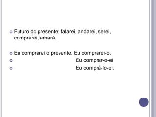  Futuro do presente: falarei, andarei, serei,
comprarei, amará.
 Eu comprarei o presente. Eu comprarei-o.
 Eu comprar-o-ei
 Eu comprá-lo-ei.
 