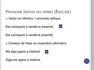 PRONOME DEPOIS DO VERBO (ÊNCLISE)
 Verbo no infinitivo + pronome oblíquo
Ela começará a vender-a amanhã.
Ela começará a vendê-la amanhã.
 Começo de frase ou imperativo afirmativo
Me diga agora a história!
Diga-me agora a história.
 