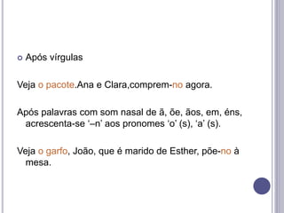  Após vírgulas
Veja o pacote.Ana e Clara,comprem-no agora.
Após palavras com som nasal de ã, õe, ãos, em, éns,
acrescenta-se ‘–n’ aos pronomes ‘o’ (s), ‘a’ (s).
Veja o garfo, João, que é marido de Esther, põe-no à
mesa.
 