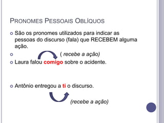PRONOMES PESSOAIS OBLÍQUOS
 São os pronomes utilizados para indicar as
pessoas do discurso (fala) que RECEBEM alguma
ação.
 ( recebe a ação)
 Laura falou comigo sobre o acidente.
 Antônio entregou a ti o discurso.
(recebe a ação)
 