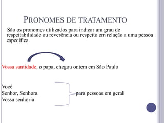 PRONOMES DE TRATAMENTO
São os pronomes utilizados para indicar um grau de
respeitabilidade ou reverência ou respeito em relação a uma pessoa
específica.
Vossa santidade, o papa, chegou ontem em São Paulo
Você
Senhor, Senhora para pessoas em geral
Vossa senhoria
 