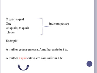 O qual, a qual
Que indicam pessoa
Os quais, as quais
Quem
Exemplo:
A mulher estava em casa. A mulher assistiu à tv.
A mulher a qual estava em casa assistiu à tv.
 