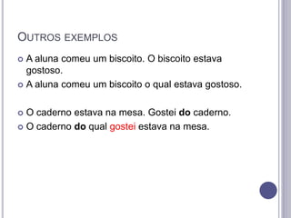 OUTROS EXEMPLOS
 A aluna comeu um biscoito. O biscoito estava
gostoso.
 A aluna comeu um biscoito o qual estava gostoso.
 O caderno estava na mesa. Gostei do caderno.
 O caderno do qual gostei estava na mesa.
 