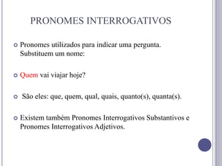 PRONOMES INTERROGATIVOS
 Pronomes utilizados para indicar uma pergunta.
Substituem um nome:
 Quem vai viajar hoje?
 São eles: que, quem, qual, quais, quanto(s), quanta(s).
 Existem também Pronomes Interrogativos Substantivos e
Pronomes Interrogativos Adjetivos.
 