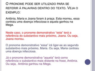O PRONOME PODE SER UTILIZADO PARA SE
REFERIR À PALAVRAS DENTRO DO TEXTO. VEJA O
EXEMPLO:
Antônia, Maria e Joana foram à praça. Esta morreu, essa
contraiu uma doença infecciosa e aquela ganhou na
Mega.
Neste caso, o pronome demonstrativo “esta” terá a
referência do substantivo mais próximo, Joana. Ou seja,
Joana morreu.
O pronome demonstrativo “essa” irá ligar-se ao segundo
substantivo mais próximo, Maria. Ou seja, Maria contraiu
uma doença infecciosa.
Já o pronome demonstrativa “aquela” terá como
referência o substantivo mais distante na frase, Antônia.
Ou seja, Antônia ganhou na Mega.
 