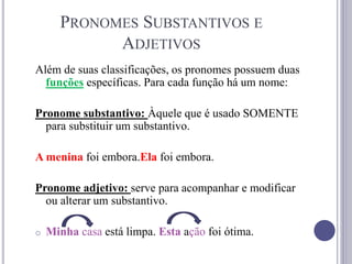 PRONOMES SUBSTANTIVOS E
ADJETIVOS
Além de suas classificações, os pronomes possuem duas
funções específicas. Para cada função há um nome:
Pronome substantivo: Àquele que é usado SOMENTE
para substituir um substantivo.
A menina foi embora.Ela foi embora.
Pronome adjetivo: serve para acompanhar e modificar
ou alterar um substantivo.
o Minha casa está limpa. Esta ação foi ótima.
 