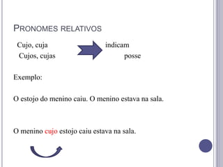 PRONOMES RELATIVOS
Cujo, cuja indicam
Cujos, cujas posse
Exemplo:
O estojo do menino caiu. O menino estava na sala.
O menino cujo estojo caiu estava na sala.
 
