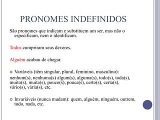 PRONOMES INDEFINIDOS
São pronomes que indicam e substituem um ser, mas não o
especificam, nem o identificam.
Todos cumpriram seus deveres.
Alguém acabou de chegar.
 Variáveis (têm singular, plural, feminino, masculino):
nenhum(s), nenhuma(s) algum(s), alguma(s), todo(s), toda(s),
muito(s), muita(s), pouco(s), pouca(s), certo(s), certa(s),
vário(s), vária(s), etc.
 Invariáveis (nunca mudam): quem, alguém, ninguém, outrem,
tudo, nada, etc.
 