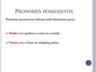 PRONOMES POSSESSIVOS
Pronomes possessivos indicam individualmente posse.
 Minha mãe quebrou o carro na avenida.
 Nossas mães foram ao shopping juntas.
 