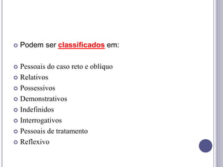  Podem ser classificados em:
 Pessoais do caso reto e oblíquo
 Relativos
 Possessivos
 Demonstrativos
 Indefinidos
 Interrogativos
 Pessoais de tratamento
 Reflexivo
 