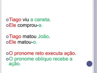 Tiago viu a caneta.
Ele comprou-a.
Tiago matou João.
Ele matou-o.
O pronome reto executa ação.
O pronome oblíquo recebe a
ação.
 