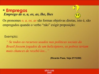 Emprego de o, a, os, as, lhe, lhes Empregos Os pronomes  o, a, os, as  são formas objetivas diretas, isto é, são empregados quando o verbo “não” exigir preposição: “  Se todos os recursos usados nas políticas sociais do Brasil fossem jogados de um helicóptero, os pobres teriam mais chances de recebê-los...” (Ricardo Paes, Veja 27/12/00) Exemplo: SÃO LUIS 2008 