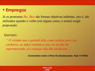 Empregos Já os pronomes  lhe, lhes  são formas objetivas indiretas, isto é, são utilizados quando o verbo (em alguns casos, o nome) exigir preposição: “  O vizinho usa o quintal dele como toalete para seu cachorro, as mães roubam a sua vez na fila do supermercado, as crianças não lhe obedecem...” (Comentário sobre o filme Os desabusados, Veja 11/10/00) Exemplo: SÃO LUIS 2008 