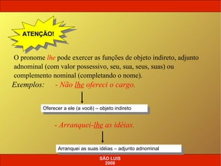 Exemplos:   O pronome  lhe  pode exercer as funções de objeto indireto, adjunto adnominal (com valor possessivo, seu, sua, seus, suas) ou complemento nominal (completando o nome). ATENÇÃO! - Não  lhe  ofereci o cargo. Oferecer a ele (a você) – objeto indireto - Arranquei- lhe  as idéias. Arranquei as suas idéias – adjunto adnominal SÃO LUIS 2008 